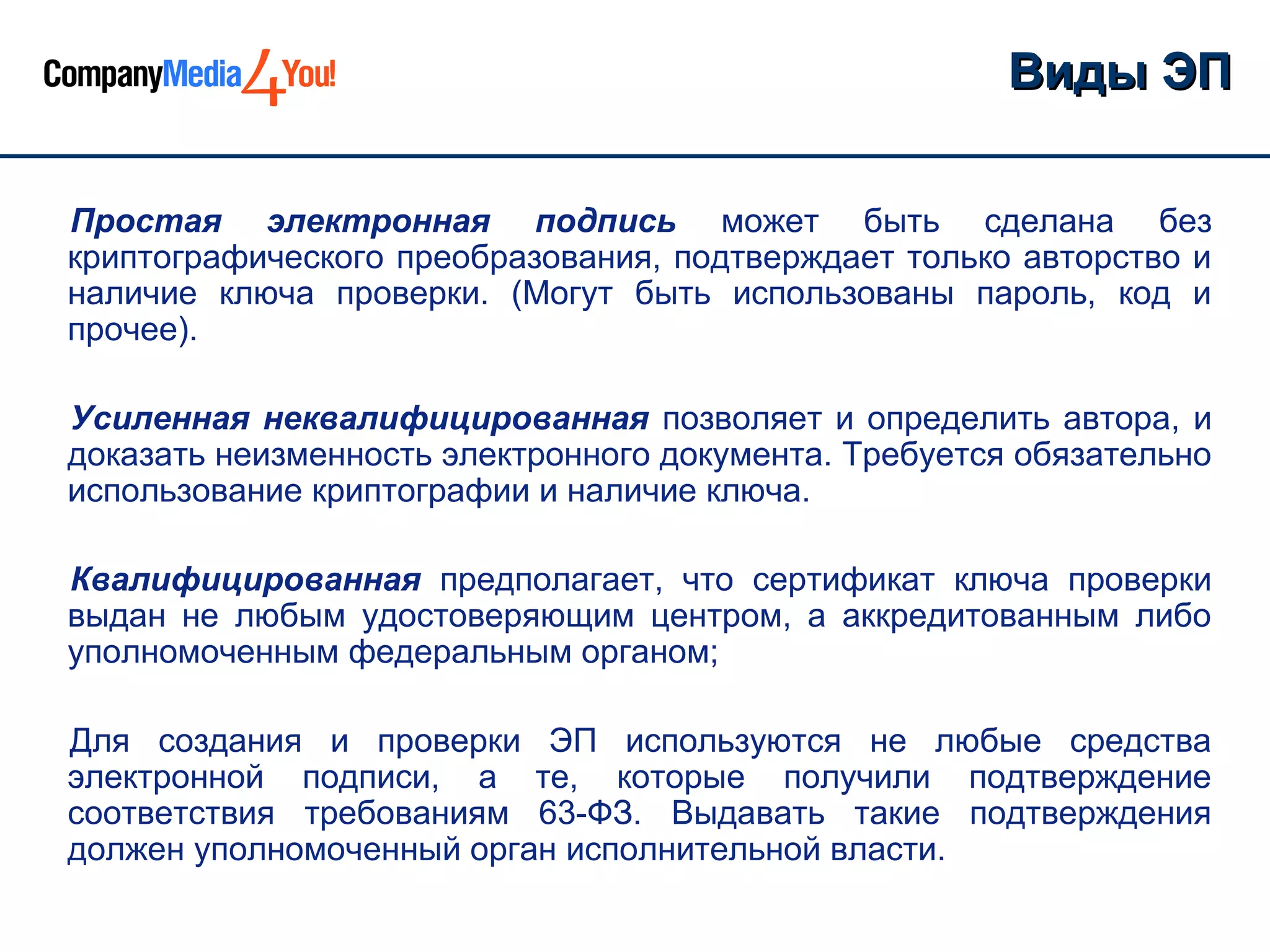 Виды ЭП

Простая электронная подпись может быть сделана без
криптографического преобразования, подтверждает только авторство и
наличие ключа проверки. (Могут быть использованы пароль, код и
прочее).

Усиленная неквалифицированная позволяет и определить автора, и
доказать неизменность электронного документа. Требуется обязательно
использование криптографии и наличие ключа.

Квалифицированная предполагает, что сертификат ключа проверки
выдан не любым удостоверяющим центром, а аккредитованным либо
уполномоченным федеральным органом;

Для создания и проверки ЭП используются не любые средства
электронной подписи, а те, которые получили подтверждение
соответствия требованиям 63-ФЗ. Выдавать такие подтверждения
должен уполномоченный орган исполнительной власти.
 