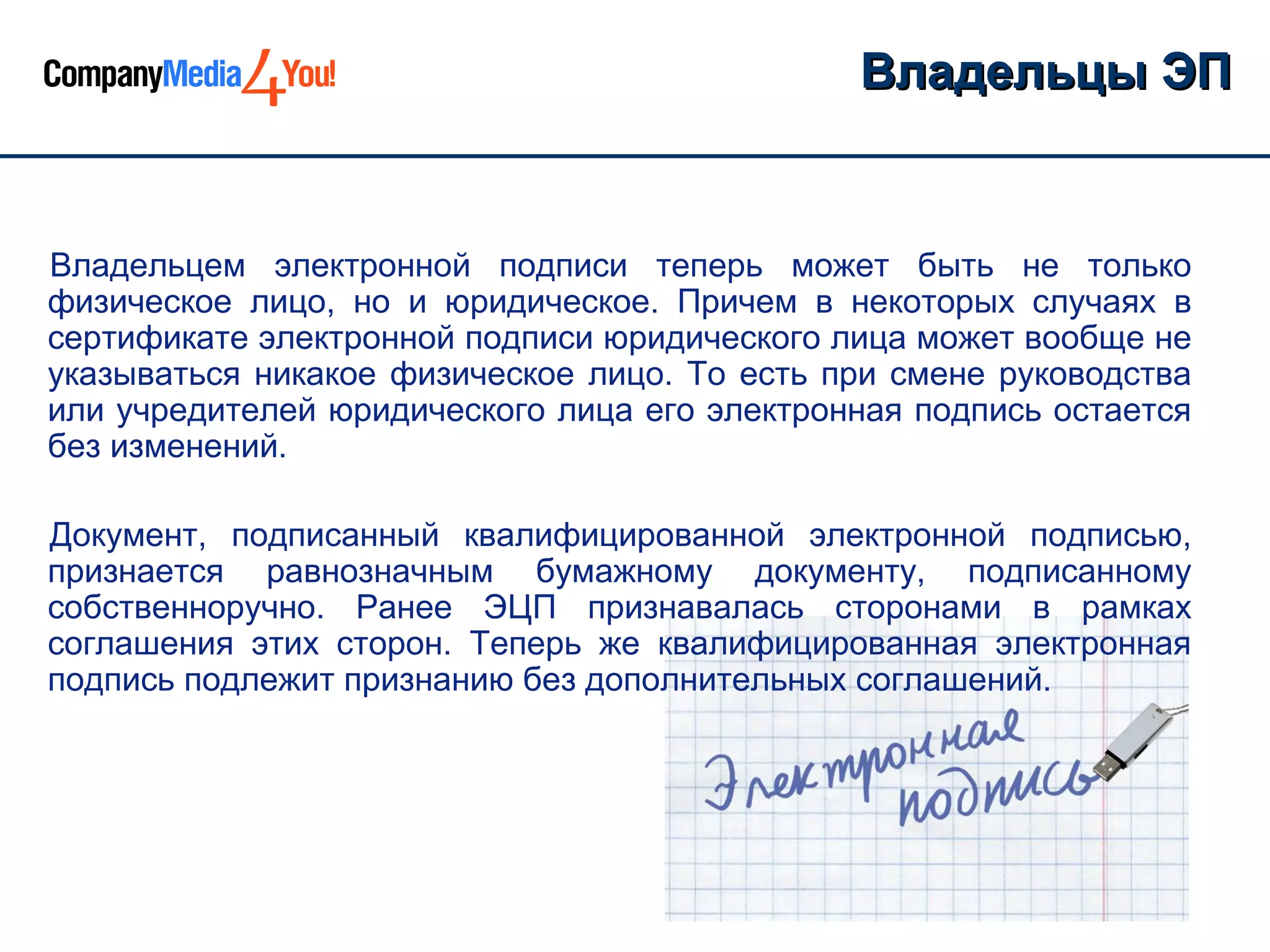 Владельцы ЭП


Владельцем электронной подписи теперь может быть не только
физическое лицо, но и юридическое. Причем в некоторых случаях в
сертификате электронной подписи юридического лица может вообще не
указываться никакое физическое лицо. То есть при смене руководства
или учредителей юридического лица его электронная подпись остается
без изменений.

Документ, подписанный квалифицированной электронной подписью,
признается равнозначным бумажному документу, подписанному
собственноручно. Ранее ЭЦП признавалась сторонами в рамках
соглашения этих сторон. Теперь же квалифицированная электронная
подпись подлежит признанию без дополнительных соглашений.
 
