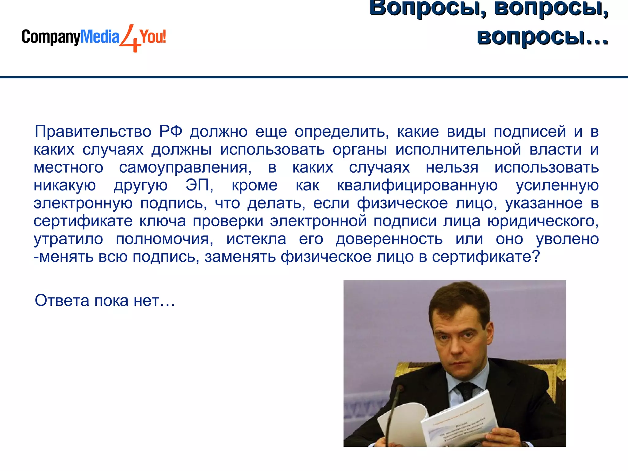 Вопросы, вопросы,
                                              вопросы…


Правительство РФ должно еще определить, какие виды подписей и в
каких случаях должны использовать органы исполнительной власти и
местного самоуправления, в каких случаях нельзя использовать
никакую другую ЭП, кроме как квалифицированную усиленную
электронную подпись, что делать, если физическое лицо, указанное в
сертификате ключа проверки электронной подписи лица юридического,
утратило полномочия, истекла его доверенность или оно уволено
-менять всю подпись, заменять физическое лицо в сертификате?

Ответа пока нет…
 