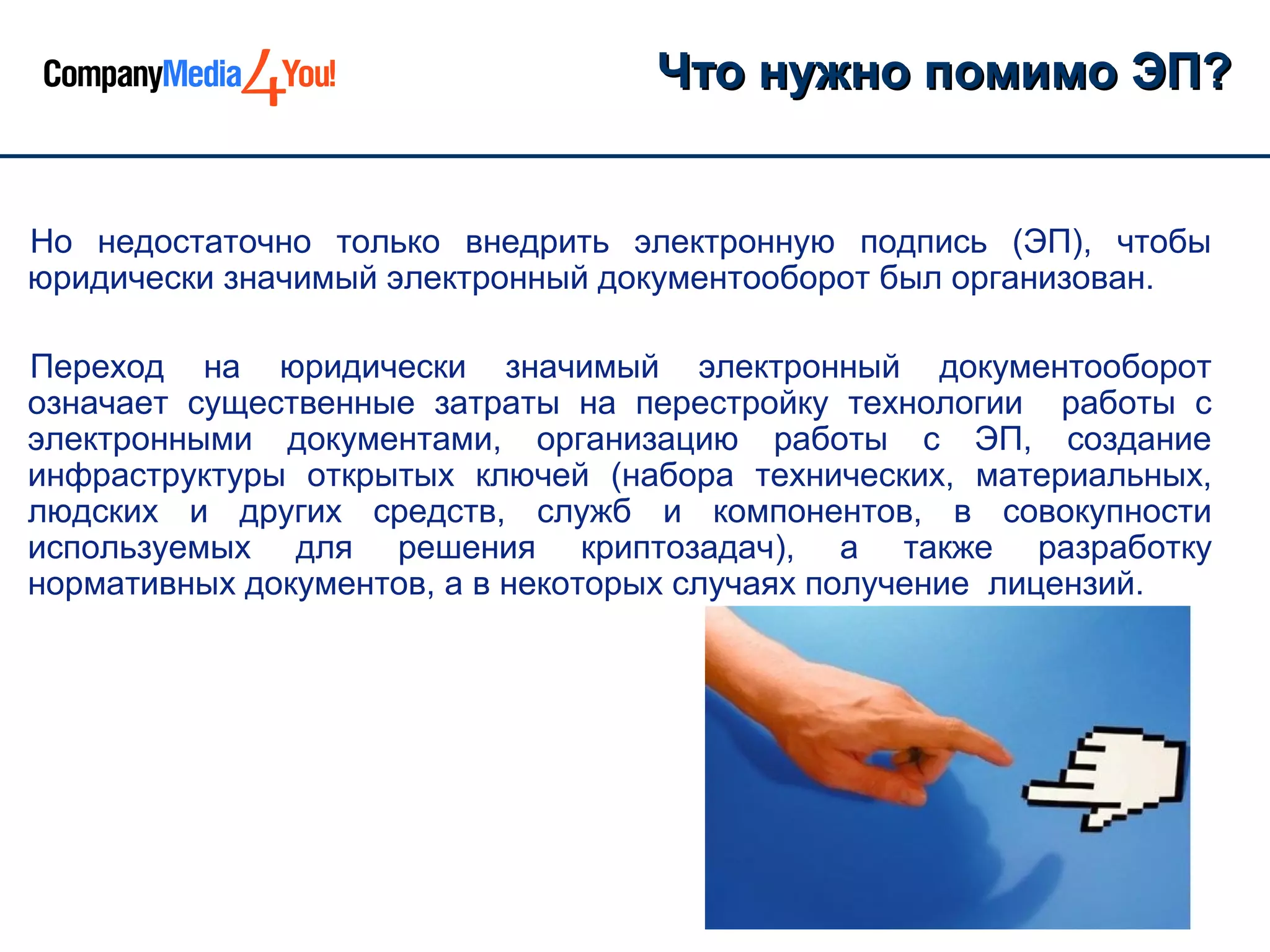 Что нужно помимо ЭП?


Но недостаточно только внедрить электронную подпись (ЭП), чтобы
юридически значимый электронный документооборот был организован.

Переход на юридически значимый электронный документооборот
означает существенные затраты на перестройку технологии работы с
электронными документами, организацию работы с ЭП, создание
инфраструктуры открытых ключей (набора технических, материальных,
людских и других средств, служб и компонентов, в совокупности
используемых для решения криптозадач), а также разработку
нормативных документов, а в некоторых случаях получение лицензий.
 