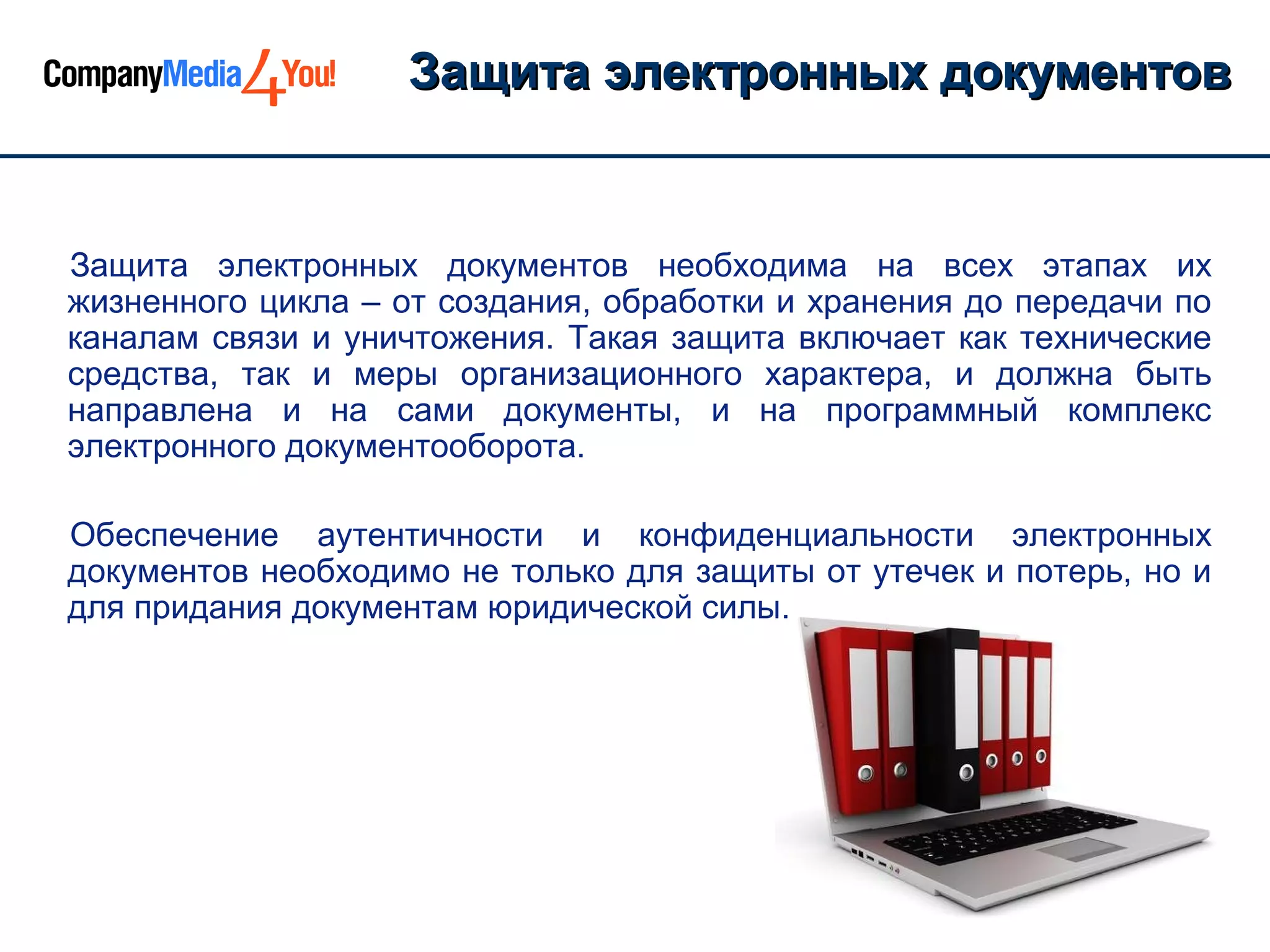 Защита электронных документов


Защита электронных документов необходима на всех этапах их
жизненного цикла – от создания, обработки и хранения до передачи по
каналам связи и уничтожения. Такая защита включает как технические
средства, так и меры организационного характера, и должна быть
направлена и на сами документы, и на программный комплекс
электронного документооборота.

Обеспечение аутентичности и конфиденциальности электронных
документов необходимо не только для защиты от утечек и потерь, но и
для придания документам юридической силы.
 