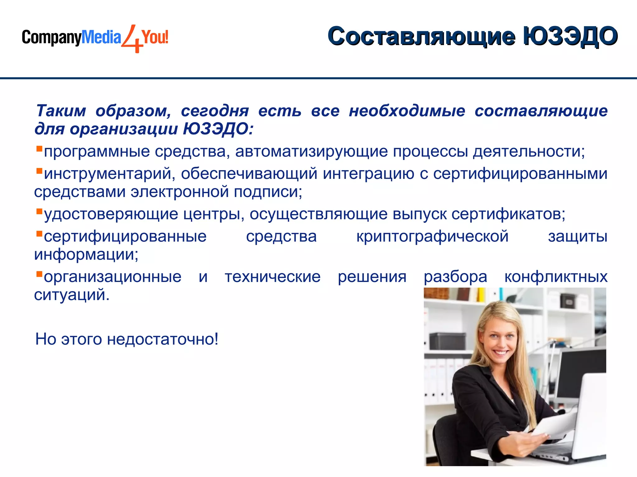 Составляющие ЮЗЭДО

Таким образом, сегодня есть все необходимые составляющие
для организации ЮЗЭДО:
программные средства, автоматизирующие процессы деятельности;
инструментарий, обеспечивающий интеграцию с сертифицированными
средствами электронной подписи;
удостоверяющие центры, осуществляющие выпуск сертификатов;
сертифицированные      средства    криптографической    защиты
информации;
организационные и технические решения разбора конфликтных
ситуаций.

Но этого недостаточно!
 