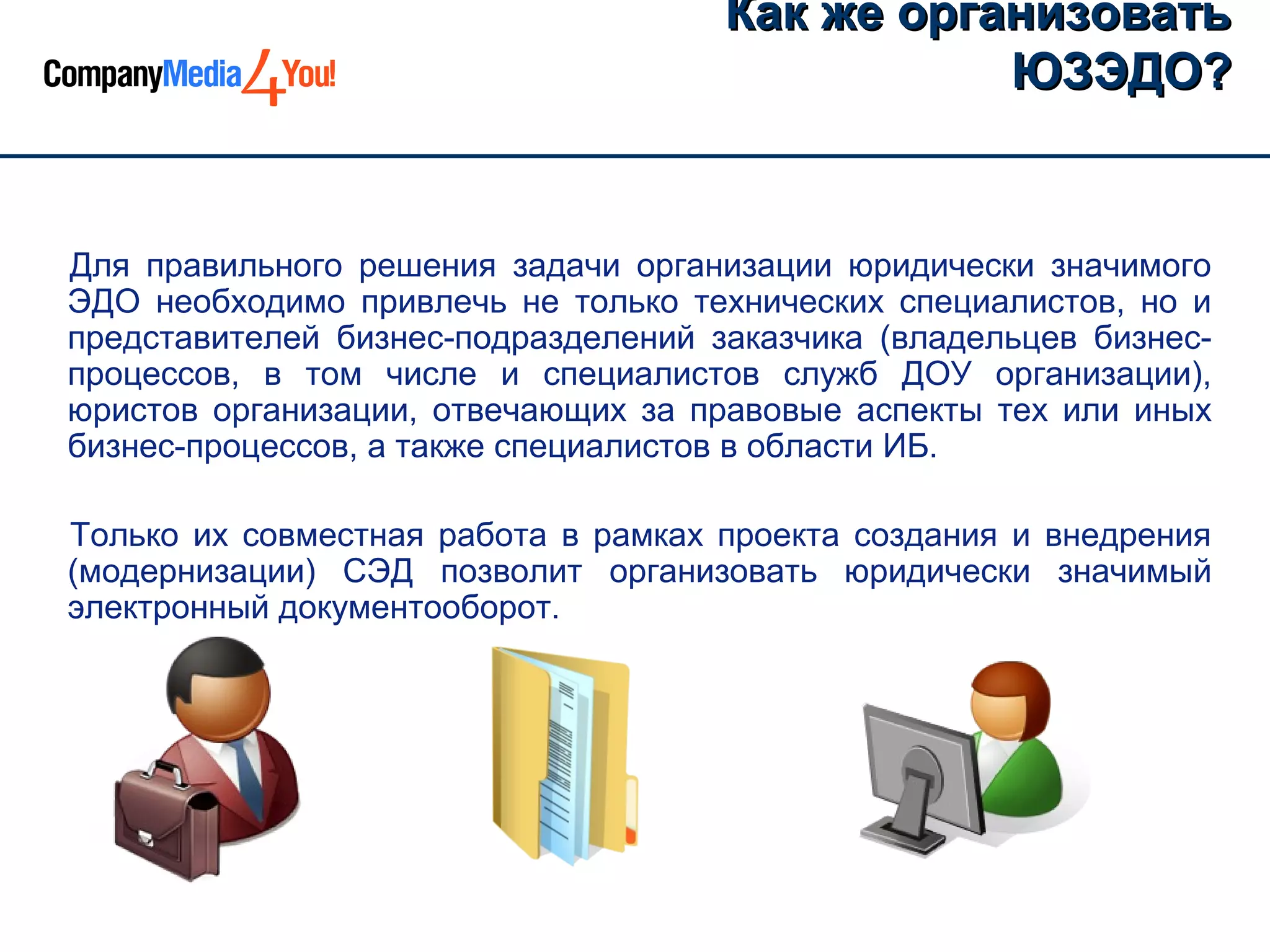 Как же организовать
                                                ЮЗЭДО?


Для правильного решения задачи организации юридически значимого
ЭДО необходимо привлечь не только технических специалистов, но и
представителей бизнес-подразделений заказчика (владельцев бизнес-
процессов, в том числе и специалистов служб ДОУ организации),
юристов организации, отвечающих за правовые аспекты тех или иных
бизнес-процессов, а также специалистов в области ИБ.

Только их совместная работа в рамках проекта создания и внедрения
(модернизации) СЭД позволит организовать юридически значимый
электронный документооборот.
 