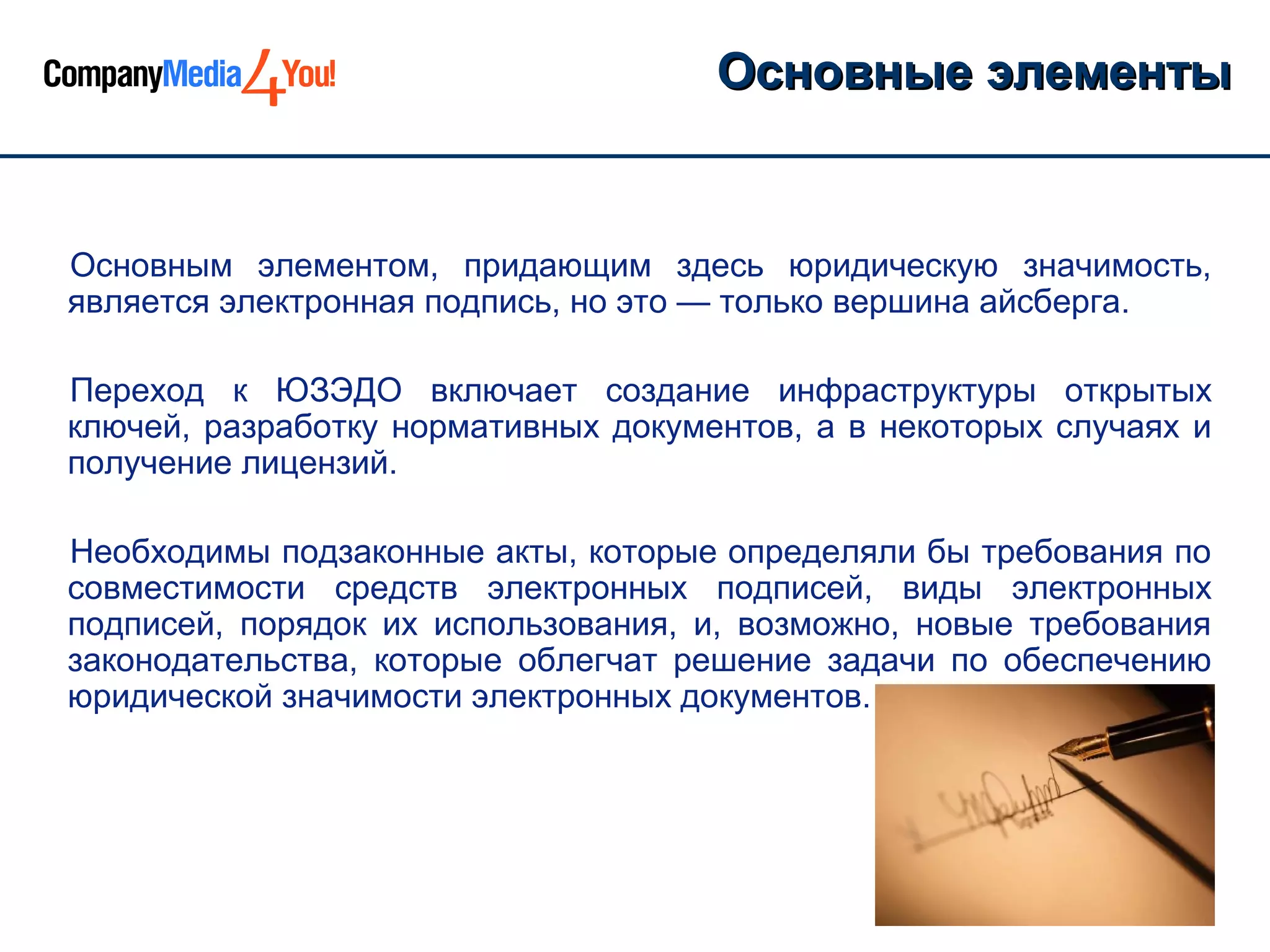 Основные элементы


Основным элементом, придающим здесь юридическую значимость,
является электронная подпись, но это — только вершина айсберга.

Переход к ЮЗЭДО включает создание инфраструктуры открытых
ключей, разработку нормативных документов, а в некоторых случаях и
получение лицензий.

Необходимы подзаконные акты, которые определяли бы требования по
совместимости средств электронных подписей, виды электронных
подписей, порядок их использования, и, возможно, новые требования
законодательства, которые облегчат решение задачи по обеспечению
юридической значимости электронных документов.
 