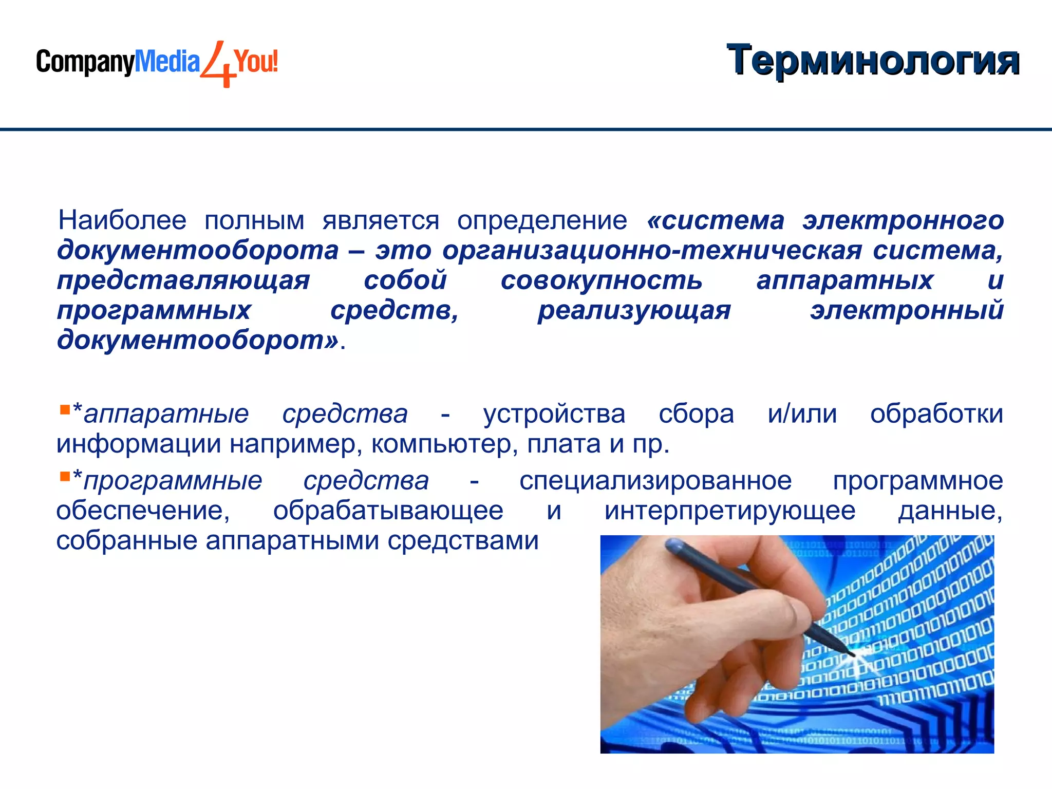 Терминология


Наиболее полным является определение «система электронного
документооборота – это организационно-техническая система,
представляющая     собой    совокупность   аппаратных    и
программных     средств,      реализующая      электронный
документооборот».

*аппаратные   средства - устройства сбора и/или обработки
информации например, компьютер, плата и пр.
*программные средства - специализированное программное
обеспечение,  обрабатывающее     и   интерпретирующее данные,
собранные аппаратными средствами
 