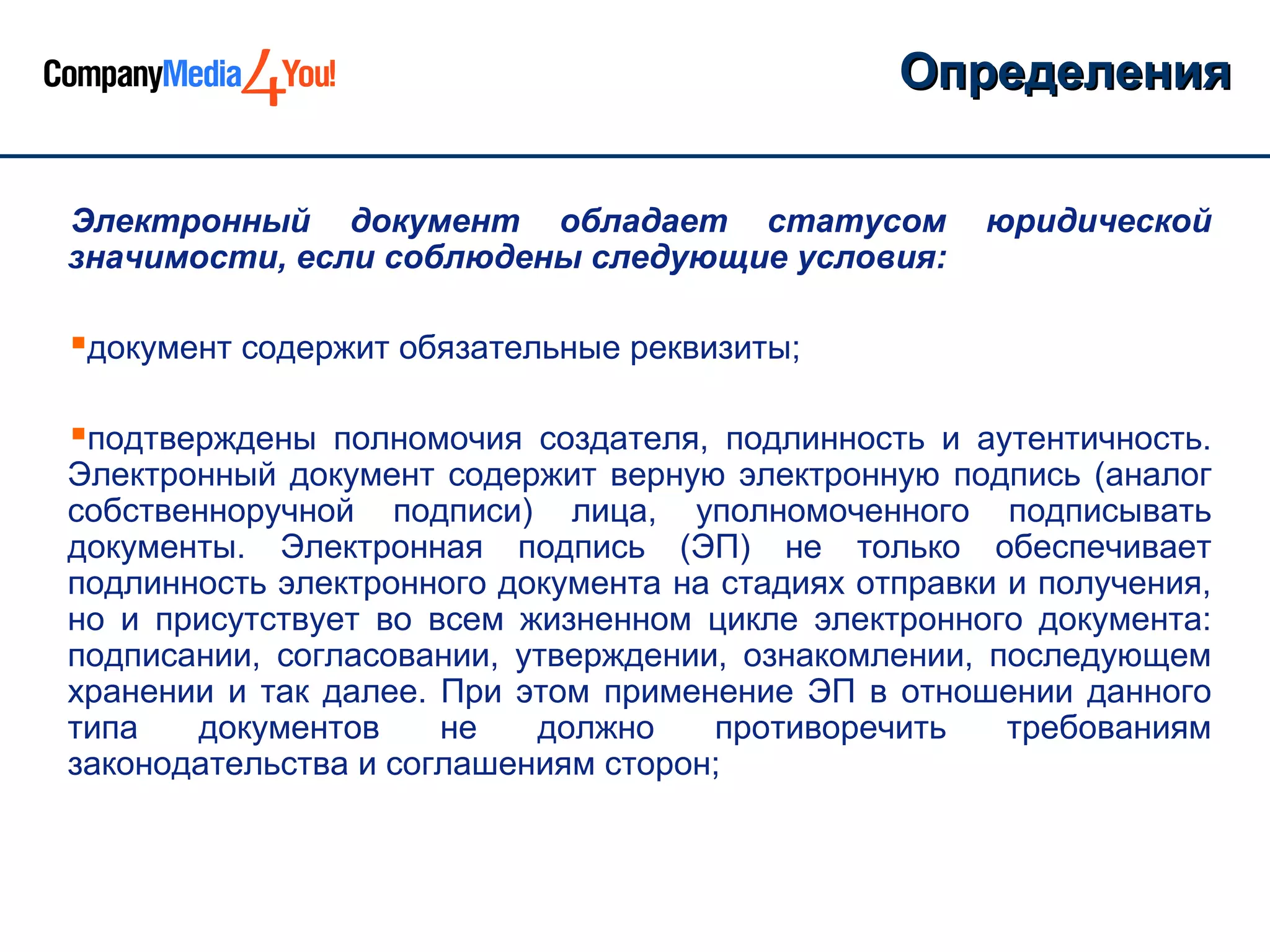 Определения

Электронный документ обладает статусом               юридической
значимости, если соблюдены следующие условия:

документ содержит обязательные реквизиты;

подтверждены полномочия создателя, подлинность и аутентичность.
Электронный документ содержит верную электронную подпись (аналог
собственноручной подписи) лица, уполномоченного подписывать
документы. Электронная подпись (ЭП) не только обеспечивает
подлинность электронного документа на стадиях отправки и получения,
но и присутствует во всем жизненном цикле электронного документа:
подписании, согласовании, утверждении, ознакомлении, последующем
хранении и так далее. При этом применение ЭП в отношении данного
типа   документов     не   должно    противоречить     требованиям
законодательства и соглашениям сторон;
 
