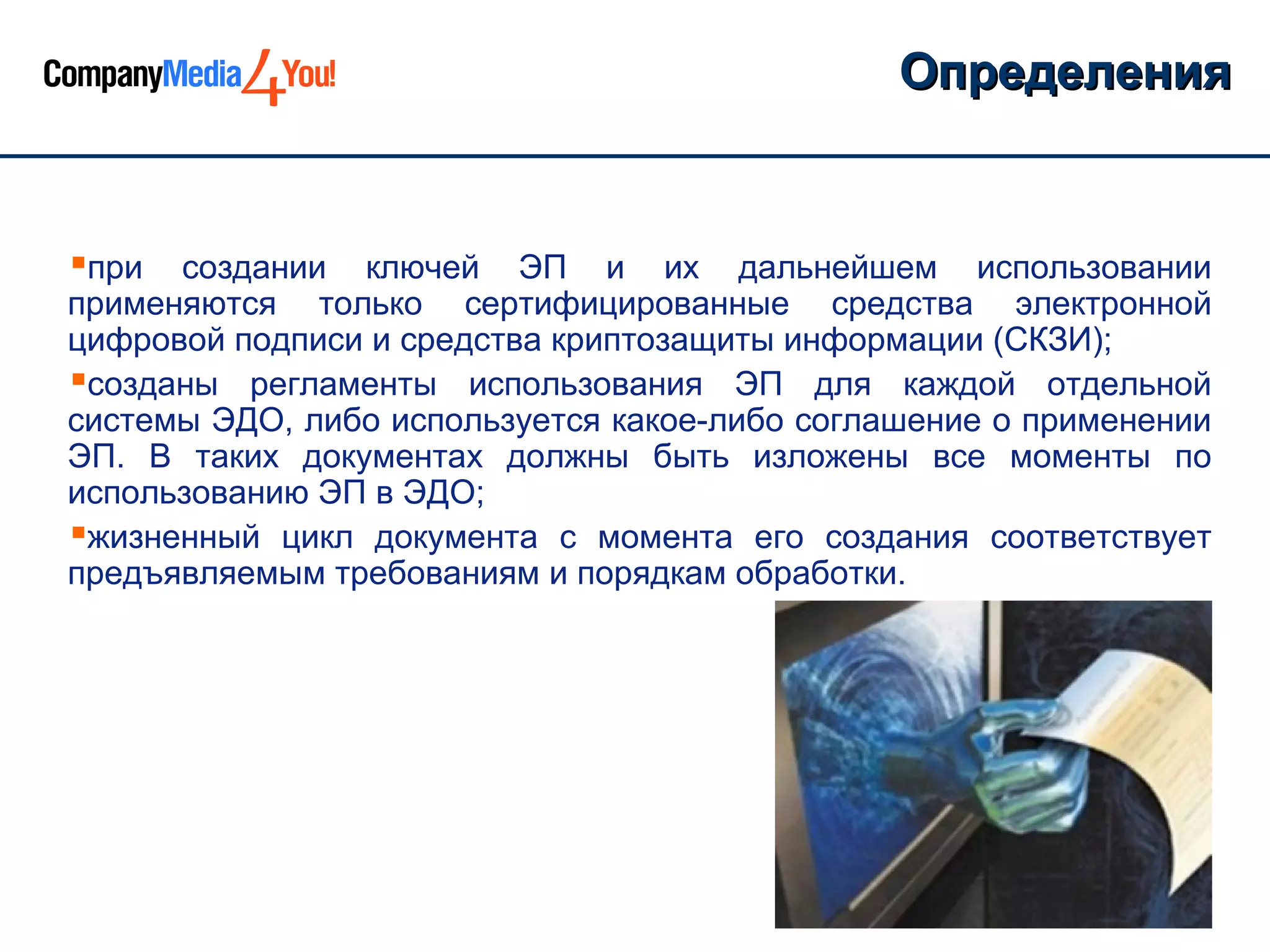 Определения


при  создании ключей ЭП и их дальнейшем использовании
применяются только сертифицированные средства электронной
цифровой подписи и средства криптозащиты информации (СКЗИ);
созданы регламенты использования ЭП для каждой отдельной
системы ЭДО, либо используется какое-либо соглашение о применении
ЭП. В таких документах должны быть изложены все моменты по
использованию ЭП в ЭДО;
жизненный цикл документа с момента его создания соответствует
предъявляемым требованиям и порядкам обработки.
 
