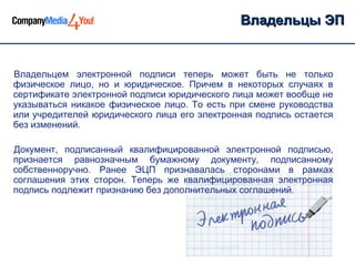 Владельцы ЭП


Владельцем электронной подписи теперь может быть не только
физическое лицо, но и юридическое. Причем в некоторых случаях в
сертификате электронной подписи юридического лица может вообще не
указываться никакое физическое лицо. То есть при смене руководства
или учредителей юридического лица его электронная подпись остается
без изменений.

Документ, подписанный квалифицированной электронной подписью,
признается равнозначным бумажному документу, подписанному
собственноручно. Ранее ЭЦП признавалась сторонами в рамках
соглашения этих сторон. Теперь же квалифицированная электронная
подпись подлежит признанию без дополнительных соглашений.
 
