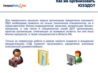 Как же организовать
                                                ЮЗЭДО?


Для правильного решения задачи организации юридически значимого
ЭДО необходимо привлечь не только технических специалистов, но и
представителей бизнес-подразделений заказчика (владельцев бизнес-
процессов, в том числе и специалистов служб ДОУ организации),
юристов организации, отвечающих за правовые аспекты тех или иных
бизнес-процессов, а также специалистов в области ИБ.

Только их совместная работа в рамках проекта создания и внедрения
(модернизации) СЭД позволит организовать юридически значимый
электронный документооборот.
 