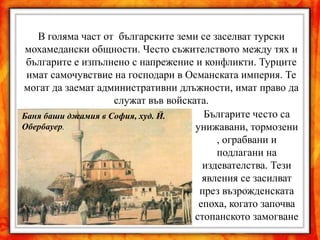 В голяма част от българските земи се заселват турски
 мохамедански общности. Често съжителството между тях и
 българите е изпълнено с напрежение и конфликти. Турците
 имат самочувствие на господари в Османската империя. Те
могат да заемат административни длъжности, имат право да
                    служат във войската.
Баня баши джамия в София, худ. Й.      Българите често са
Обербауер.                           унижавани, тормозени
                                          , ограбвани и
                                          подлагани на
                                       издевателства. Тези
                                       явления се засилват
                                      през възрожденската
                                      епоха, когато започва
                                     стопанското замогване
 