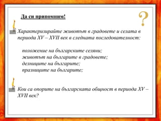 Да си припомним!

Характеризирайте животът в градовете и селата в
периода XV – XVII век в следната последователност:

 положение на българските селяни;
 животът на българите в градовете;
 делниците на българите;
 празниците на българите;


Кои са опорите на българската общност в периода XV –
XVII век?
 