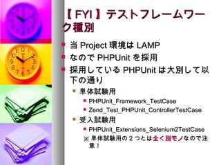 【 FYI 】テストフレームワー
ク種別
   当 Project 環境は LAMP
   なので PHPUnit を採用
   採用している PHPUnit は大別して以
    下の通り
       単体試験用
           PHPUnit_Framework_TestCase
           Zend_Test_PHPUnit_ControllerTestCase
       受入試験用
        PHPUnit_Extensions_Selenium2TestCase
        ※ 単体試験用の 2 つとは全く別モノなので注
         意！
 