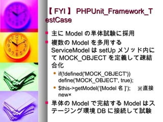 【 FYI 】 PHPUnit_Framework_T
estCase
   主に Model の単体試験に採用
   複数の Model を多用する
    ServiceModel は setUp メソッド内に
    て MOCK_OBJECT を定義して疎結
    合化
     if(!defined('MOCK_OBJECT'))
      define('MOCK_OBJECT', true);
     $this->getModel(‘[Model 名 ]’); 　※直接
      new×
   単体の Model で完結する Model はス
    テージング環境 DB に接続して試験
 