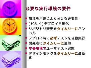 必要な実行環境の要件
   環境を用途により分ける必要性
   ( ビルド ) デプロイ自動化
   リポジトリ変更をタイムリーにハン
    ドル
   デプロイ時に必ずテストを自動実行
   開発者にタイムリーに通知
   本番環境でユーザテスト実施
   デザインモックをタイムリーに最新
    化
 
