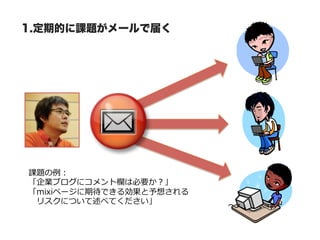 1.定期的に課題がメールで届く




課題の例例：
「企業ブログにコメント欄は必要か？」
「mixiページに期待できる効果と予想される
 　リスクについて述べてください」
 