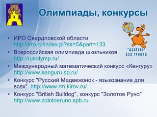 • ИРО Свердловской области
  http://irro.ru/index.pl?ss=5&part=133
• Всероссийская олимпиада школьников
  http://rusolymp.ru/
• Международный математический конкурс «Кенгуру»
  http://www.kenguru.sp.ru/
• Конкурс "Русский Медвежонок - языкознание для
  всех" http://www.rm.kirov.ru/
• Конкурс "British Bulldog", конкурс "Золотое Руно"
  http://www.zolotoeruno.spb.ru
 