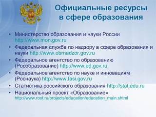 • Министерство образования и науки России
  http://www.mon.gov.ru
• Федеральная служба по надзору в сфере образования и
  науки http://www.obrnadzor.gov.ru
• Федеральное агентство по образованию
  (Рособразование) http://www.ed.gov.ru
• Федеральное агентство по науке и инновациям
  (Роснаука) http://www.fasi.gov.ru
• Статистика российского образования http://stat.edu.ru
• Национальный проект «Образование»
  http://www.rost.ru/projects/education/education_main.shtml
 