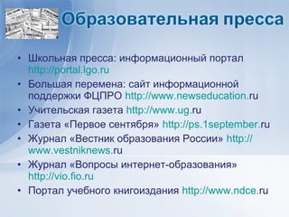 • Школьная пресса: информационный портал
  http://portal.lgo.ru
• Большая перемена: сайт информационной
  поддержки ФЦПРО http://www.newseducation.ru
• Учительская газета http://www.ug.ru
• Газета «Первое сентября» http://ps.1september.ru
• Журнал «Вестник образования России» http://
  www.vestniknews.ru
• Журнал «Вопросы интернет-образования»
  http://vio.fio.ru
• Портал учебного книгоиздания http://www.ndce.ru
 