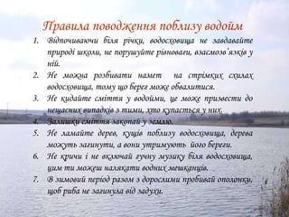 Правила поводження поблизу водойм
1. Відпочиваючи біля річки, водосховища не завдавайте
   природі школи, не порушуйте рівноваги, взаємозв’язків у
   ній.
2. Не можна розбивати намет на стрімких схилах
   водосховища, тому що берег може обвалитися.
3. Не кидайте сміття у водойми, це може призвести до
   нещасних випадків з тими, хто купається у них.
4. Залишки сміття закопай у землю.
5. Не ламайте дерев, кущів поблизу водосховища, дерева
   можуть загинути, а вони утримують його береги.
6. Не кричи і не включай гучну музику біля водосховища,
   цим ти можеш налякати водних мешканців.
7. В зимовий період разом з дорослими пробивай ополонки,
   щоб риба не загинула від задухи.
 