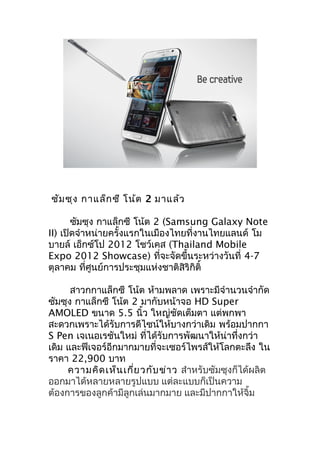 ซัม ซุง กาแล็ก ซี โน้ต 2 มาแล้ว

       ซัมซุง กาแล็กซี โน้ต 2 (Samsung Galaxy Note
II) เปิดจำาหน่ายครั้งแรกในเมืองไทยที่งานไทยแลนด์ โม
บายล์ เอ็กซ์โป 2012 โชว์เคส (Thailand Mobile
Expo 2012 Showcase) ที่จะจัดขึ้นระหว่างวันที่ 4-7
ตุลาคม ทีศูนย์การประชุมแห่งชาติสิริกิติ์
           ่

      สาวกกาแล็กซี โน้ต ห้ามพลาด เพราะมีจำานวนจำากัด
ซัมซุง กาแล็กซี โน้ต 2 มากับหน้าจอ HD Super
AMOLED ขนาด 5.5 นิ้ว ใหญ่ชดเต็มตา แต่พกพา
                                  ั
สะดวกเพราะได้รับการดีไซน์ให้บางกว่าเดิม พร้อมปากกา
S Pen เจเนอเรชันใหม่ ที่ได้รับการพัฒนาให้น่าทึ่งกว่า
เดิม และฟีเจอร์อีกมากมายที่จะเซอร์ไพรส์ให้โลกตะลึง ใน
ราคา 22,900 บาท
     ความคิด เห็น เกี่ย วกับ ข่า ว สำาหรับซัมซุงก็ได้ผลิต
ออกมาได้หลายหลายรูปแบบ แต่ละแบบก็เป็นความ
ต้องการของลูกค้ามีลูกเล่นมากมาย และมีปากกาให้จิ้ม
 
