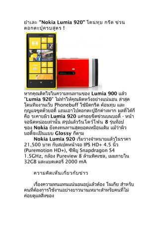 ยำำ เละ "Nokia Lumia 920" โดนทุบ กรีด ข่ว น
ตอกตะปูค รบสูต ร !




หำกคุณติดใจในควำมทนทำนของ Lumia 900 แล้ว
"Lumia 920" ไม่ทำำให้คุณผิดหวังอย่ำงแน่นอน ล่ำสุด
โดนทีมงำนเว็บ Phonebuff ใช้มีดกรีด ค้อนทุบ และ
กุญแจขูดตัวบอดี้ แถมเอำไปตอกตะปูอีกต่ำงหำก ผลที่ได้ก็
คือ ระคำยผิว Lumia 920 แค่รอยขีดข่วนบนบอดี้ - หน้ำ
จอนิดหน่อยเท่ำนั้น สรุปแล้ววิน โดว์โ ฟน 8 รุ่นท็อป
ของ Nokia ยังคงทนทำนสุดยอดเหมือนเดิม แม้ว่ำผิว
บอดี้จะเป็นแบบ Glossy ก็ตำม
     Nokia Lumia 920 เริ่มวำงจำำหนำยแล้วในรำคำ
21,500 บำท กับสเปคหน้ำจอ IPS HD+ 4.5 นิ้ว
(Puremotion HD+), ซีพียู Snapdragon S4
1.5GHz, กล้อง Pureview 8 ล้ำนพิคเซล, เมมภำยใน
32GB และแบตเตอรี่ 2000 mA

    ควำมคิด เห็น เกี่ย วกับ ข่ำ ว

     เรื่องควำมทนแทนแน่นอนอยู่แล้วต้อง โนเกีย สำำหรับ
คนที่ต้องกำรใช้งำนอย่ำงยำวนำนเหมำะสำำหรับคนที่ไม่
ค่อยดูแลสิ่งของ
 