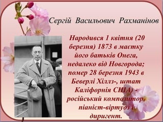 Сергій Васильович Рахманінов

     Народився 1 квітня (20
     березня) 1873 в маєтку
       його батьків Онега,
    недалеко від Новгорода;
    помер 28 березня 1943 в
      Беверлі Хіллз-, штат
       Каліфорнія США) -
    російський композитор,
        піаніст-віртуоз і
            диригент.
 