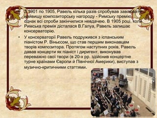 •   З 1901 по 1905, Равель кілька разів спробував завоювати
    найвищу композиторську нагороду - Римську премію,
    однак всі спроби закінчилися невдачею. В 1905 році, коли
    Римська премія дісталася В.Галуа, Равель залишає
    консерваторію.
•   У консерваторії Равель подружився з іспанським
    піаністом Р. Віньєсом, що став першим виконавцем
    творів композитора. Протягом наступних років, Равель
    давав концерти як піаніст і диригент, виконував
    переважно свої твори (в 20-х рр. здійснив концертне
    турне країнами Європи й Північної Америки), виступав з
    музично-критичними статтями.
 