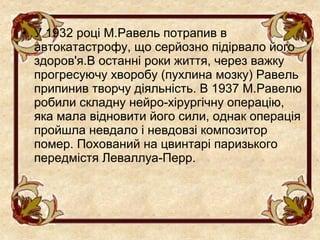 • У 1932 році М.Равель потрапив в
  автокатастрофу, що серйозно підірвало його
  здоров'я.В останні роки життя, через важку
  прогресуючу хворобу (пухлина мозку) Равель
  припинив творчу діяльність. В 1937 М.Равелю
  робили складну нейро-хірургічну операцію,
  яка мала відновити його сили, однак операція
  пройшла невдало і невдовзі композитор
  помер. Похований на цвинтарі паризького
  передмістя Леваллуа-Перр.
 