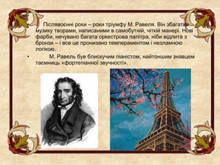 •      Післявоєнні роки – роки тріумфу М. Равеля. Він збагатив
    музику творами, написаними в самобутній, чіткій манері. Нові
    фарби, нечувано багата оркестрова палітра, ніби відлита з
    бронзи – і все це пронизано темпераментом і незламною
    логікою.
•         М. Равель був блискучим піаністом, найтоншим знавцем
    таємниць «фортепіанної звучності».
 