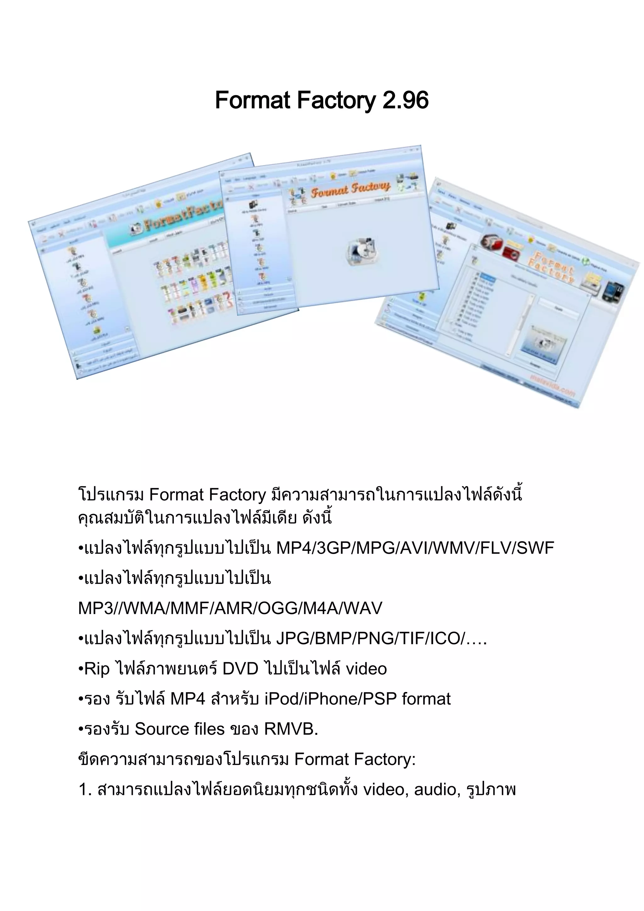 Format Factory 2.96
Format Factory
• MP4/3GP/MPG/AVI/WMV/FLV/SWF
•
MP3//WMA/MMF/AMR/OGG/M4A/WAV
• JPG/BMP/PNG/TIF/ICO/….
•Rip DVD video
• MP4 iPod/iPhone/PSP format
• Source files RMVB.
Format Factory:
1. video, audio,