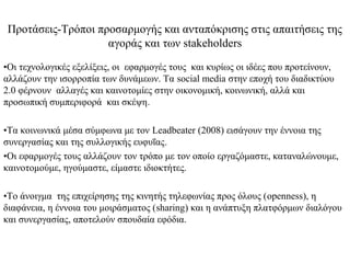 Προτάσεις-Τρόποι προσαρμογής και ανταπόκρισης στις απαιτήσεις της
                    αγοράς και των stakeholders
•Οι τεχνολογικές εξελίξεις, οι εφαρμογές τους και κυρίως οι ιδέες που προτείνουν,
αλλάζουν την ισορροπία των δυνάμεων. Τα social media στην εποχή του διαδικτύου
2.0 φέρνουν αλλαγές και καινοτομίες στην οικονομική, κοινωνική, αλλά και
προσωπική συμπεριφορά και σκέψη.

•Τα κοινωνικά μέσα σύμφωνα με τον Leadbeater (2008) εισάγουν την έννοια της
συνεργασίας και της συλλογικής ευφυΐας.
•Οι εφαρμογές τους αλλάζουν τον τρόπο με τον οποίο εργαζόμαστε, καταναλώνουμε,
καινοτομούμε, ηγούμαστε, είμαστε ιδιοκτήτες.

•Το άνοιγμα της επιχείρησης της κινητής τηλεφωνίας προς όλους (openness), η
διαφάνεια, η έννοια του μοιράσματος (sharing) και η ανάπτυξη πλατφόρμων διαλόγου
και συνεργασίας, αποτελούν σπουδαία εφόδια.
 