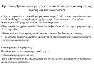 Προτάσεις-Τρόποι προσαρμογής και ανταπόκρισης στις απαιτήσεις της
                   αγοράς και των stakeholders
• Σήμερα, περισσότερο από άλλη φορά, το οικονομικό μέλλον των επιχειρήσεων είναι
στενά συνδεδεμένο με τις διεργασίες μάρκετινγκ. Αναπτύσσονται νέοι τρόποι
διανομής και πώλησης των αγαθών και των υπηρεσιών.
•Η οικονομία στα χρόνια που θα έρθουν δεν θα βασίζεται πλέον στην παραγωγικότητα,
αλλά στη γνώση.
•Η δυναμική της δημιουργίας συνδέσεων και δικτύων βοηθάει στην ανάπτυξη.
• Η νομοθεσία πρέπει να λαμβάνει υπόψη της τα επιχειρηματικά ενδιαφέροντα και να
στηρίζει την ανάπτυξη της.

Είναι σημαντικοί παράγοντες:
Η επέκταση σε νέους επιχειρηματικούς τομείς,
η εξασφάλιση της ρευστότητας
και η εντατικοποίηση της επεξεργασίας της αγοράς με την ανάπτυξη νέων προϊόντων
και προσφορών υπηρεσιών.
 