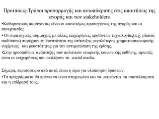 Προτάσεις-Τρόποι προσαρμογής και ανταπόκρισης στις απαιτήσεις της
                    αγοράς και των stakeholders
•Καθοριστικός παράγοντας είναι οι καινοτόμες προσεγγίσεις της αγοράς και οι
συνεργασίες.
• Οι στρατηγικές συμμαχίες με άλλες επιχειρήσεις προϊόντων τεχνολογίας(π.χ. plaisio,
multirama) παρέχουν τη δυνατότητα της επίτευξης μεγαλύτερης χρηματοοικονομικής
ευχέρειας και ρευστότητας για την αντιμετώπιση της κρίσης.
•Στην προσπάθεια ανάπτυξης των πολιτικών εταιρικής κοινωνικής ευθύνης, αρκετές
είναι οι επιχειρήσεις που επιλέγουν τα social media.

Σήμερα, περισσότερο από ποτέ, είναι η ώρα για υλοποίηση δράσεων.
•Τα προγράμματα θα πρέπει να είναι στοχευμένα και να μετρώνται τα αποτελέσματα
και η επίδρασή τους,
 