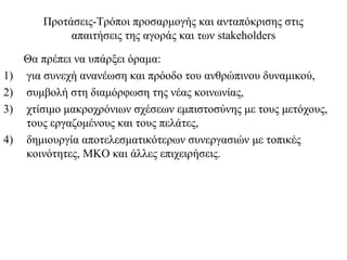 Προτάσεις-Τρόποι προσαρμογής και ανταπόκρισης στις
             απαιτήσεις της αγοράς και των stakeholders

     Θα πρέπει να υπάρξει όραμα:
1)   για συνεχή ανανέωση και πρόοδο του ανθρώπινου δυναμικού,
2)   συμβολή στη διαμόρφωση της νέας κοινωνίας,
3)   χτίσιμο μακροχρόνιων σχέσεων εμπιστοσύνης με τους μετόχους,
     τους εργαζομένους και τους πελάτες,
4)   δημιουργία αποτελεσματικότερων συνεργασιών με τοπικές
     κοινότητες, ΜΚΟ και άλλες επιχειρήσεις.
 