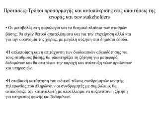 Προτάσεις-Τρόποι προσαρμογής και ανταπόκρισης στις απαιτήσεις της
                   αγοράς και των stakeholders
• Οι μεταβολές στη φορολογία και το θεσμικό πλαίσιο των σταθμών
βάσης, θα είχαν θετικά αποτελέσματα και για την επιχείρηση αλλά και
για την οικονομία της χώρας, με μεγάλη αύξηση στα δημόσια έσοδα.

•Η απλοποίηση και η επιτάχυνση των διαδικασιών αδειοδότησης για
τους σταθμούς βάσης, θα υποστηρίξει τη ζήτηση για μεταφορά
δεδομένων και θα επιτρέψει την παροχή και ανάπτυξη νέων προϊόντων
και υπηρεσιών.

•Η σταδιακή κατάργηση του ειδικού τέλους συνδρομητών κινητής
τηλεφωνίας που πληρώνουν οι συνδρομητές με συμβόλαιο, θα
ανακούφιζε τον καταναλωτή με αποτέλεσμα να αυξανόταν η ζήτηση
για υπηρεσίες φωνής και δεδομένων.
 