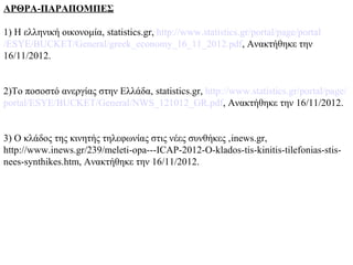 ΑΡΘΡΑ-ΠΑΡΑΠΟΜΠΕΣ

1) Η ελληνική οικονομία, statistics.gr, http://www.statistics.gr/portal/page/portal
/ESYE/BUCKET/General/greek_economy_16_11_2012.pdf, Ανακτήθηκε την
16/11/2012.


2)Το ποσοστό ανεργίας στην Ελλάδα, statistics.gr, http://www.statistics.gr/portal/page/
portal/ESYE/BUCKET/General/NWS_121012_GR.pdf, Ανακτήθηκε την 16/11/2012.


3) Ο κλάδος της κινητής τηλεφωνίας στις νέες συνθήκες ,inews.gr,
http://www.inews.gr/239/meleti-opa---ICAP-2012-O-klados-tis-kinitis-tilefonias-stis-
nees-synthikes.htm, Ανακτήθηκε την 16/11/2012.
 