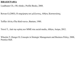 ΒΙΒΛΙΟΓΡΑΦΙΑ
Leadbeater Ch, «We think», Profile Books, 2008.


Rowan G.(2003), H επιχείρηση του μέλλοντος, Αθήνα, Καστανιώτης.


Toffler Alvin,«The third wave», Bantam, 1980.


Τσενέ Τ., Από την κρίση των ΜΜΕ στα social media, Αθήνα, Αιώρα, 2012.


Wheelen T, Hunger D, Concepts in Strategic Management and Business Policy, 2008,
Prentice Hall.
 