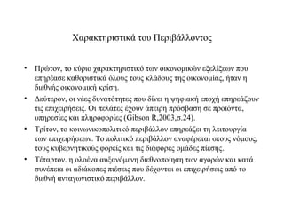 Χαρακτηριστικά του Περιβάλλοντος


• Πρώτον, το κύριο χαρακτηριστικό των οικονομικών εξελίξεων που
  επηρέασε καθοριστικά όλους τους κλάδους της οικονομίας, ήταν η
  διεθνής οικονομική κρίση.
• Δεύτερον, οι νέες δυνατότητες που δίνει η ψηφιακή εποχή επηρεάζουν
  τις επιχειρήσεις. Οι πελάτες έχουν άπειρη πρόσβαση σε προϊόντα,
  υπηρεσίες και πληροφορίες (Gibson R,2003,σ.24).
• Τρίτον, το κοινωνικοπολιτικό περιβάλλον επηρεάζει τη λειτουργία
  των επιχειρήσεων. Το πολιτικό περιβάλλον αναφέρεται στους νόμους,
  τους κυβερνητικούς φορείς και τις διάφορες ομάδες πίεσης.
• Τέταρτον. η ολοένα αυξανόμενη διεθνοποίηση των αγορών και κατά
  συνέπεια οι αδιάκοπες πιέσεις που δέχονται οι επιχειρήσεις από το
  διεθνή ανταγωνιστικό περιβάλλον.
 