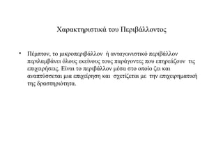 Χαρακτηριστικά του Περιβάλλοντος


• Πέμπτον, το μικροπεριβάλλον ή ανταγωνιστικό περιβάλλον
  περιλαμβάνει όλους εκείνους τους παράγοντες που επηρεάζουν τις
  επιχειρήσεις. Είναι το περιβάλλον μέσα στο οποίο ζει και
  αναπτύσσεται μια επιχείρηση και σχετίζεται με την επιχειρηματική
  της δραστηριότητα.
 