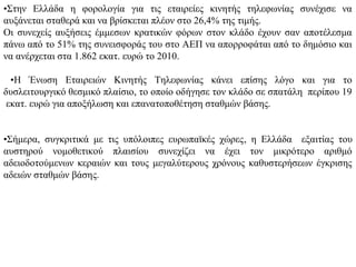 •Στην Ελλάδα η φορολογία για τις εταιρείες κινητής τηλεφωνίας συνέχισε να
αυξάνεται σταθερά και να βρίσκεται πλέον στο 26,4% της τιμής.
Οι συνεχείς αυξήσεις έμμεσων κρατικών φόρων στον κλάδο έχουν σαν αποτέλεσμα
πάνω από το 51% της συνεισφοράς του στο ΑΕΠ να απορροφάται από το δημόσιο και
να ανέρχεται στα 1.862 εκατ. ευρώ το 2010.

  •Η Ένωση Εταιρειών Κινητής Τηλεφωνίας κάνει επίσης λόγο και για το
δυσλειτουργικό θεσμικό πλαίσιο, το οποίο οδήγησε τον κλάδο σε σπατάλη περίπου 19
 εκατ. ευρώ για αποξήλωση και επανατοποθέτηση σταθμών βάσης.


•Σήμερα, συγκριτικά με τις υπόλοιπες ευρωπαϊκές χώρες, η Ελλάδα εξαιτίας του
αυστηρού νομοθετικού πλαισίου συνεχίζει να έχει τον μικρότερο αριθμό
αδειοδοτούμενων κεραιών και τους μεγαλύτερους χρόνους καθυστερήσεων έγκρισης
αδειών σταθμών βάσης.
 