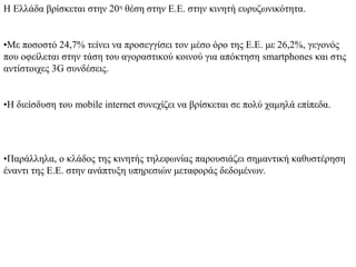 Η Ελλάδα βρίσκεται στην 20η θέση στην Ε.Ε. στην κινητή ευρυζωνικότητα.


•Με ποσοστό 24,7% τείνει να προσεγγίσει τον μέσο όρο της Ε.Ε. με 26,2%, γεγονός
που οφείλεται στην τάση του αγοραστικού κοινού για απόκτηση smartphones και στις
αντίστοιχες 3G συνδέσεις.


•Η διείσδυση του mobile internet συνεχίζει να βρίσκεται σε πολύ χαμηλά επίπεδα.




•Παράλληλα, ο κλάδος της κινητής τηλεφωνίας παρουσιάζει σημαντική καθυστέρηση
έναντι της Ε.Ε. στην ανάπτυξη υπηρεσιών μεταφοράς δεδομένων.
 
