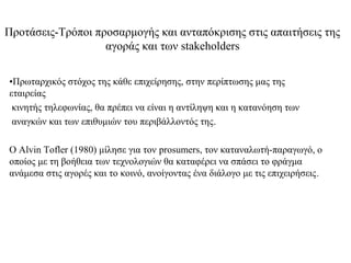 Προτάσεις-Τρόποι προσαρμογής και ανταπόκρισης στις απαιτήσεις της
                   αγοράς και των stakeholders

•Πρωταρχικός στόχος της κάθε επιχείρησης, στην περίπτωσης μας της
εταιρείας
 κινητής τηλεφωνίας, θα πρέπει να είναι η αντίληψη και η κατανόηση των
 αναγκών και των επιθυμιών του περιβάλλοντός της.

Ο Alvin Tofler (1980) μίλησε για τον prosumers, τον καταναλωτή-παραγωγό, ο
οποίος με τη βοήθεια των τεχνολογιών θα καταφέρει να σπάσει το φράγμα
ανάμεσα στις αγορές και το κοινό, ανοίγοντας ένα διάλογο με τις επιχειρήσεις.
 