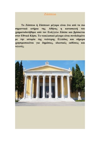 Ζάππειο     Το Ζάππειο ή Ζάππειον μέγαρο είναι ένα από τα πιοσημαντικά κτήρια της Αθήνας η κατασκευή τουχρηματοδοτήθηκε από τον Ευάγγελο Ζάππα και βρίσκεταιστον Εθνικό Κήπο. Το νεοκλασικό μέγαρο είναι συνδεδεμένομε την ιστορία της νεώτερης Ελλάδας και σήμεραχρησιμοποιείται για δημόσιες, ιδιωτικές εκθέσεις καιτελετές. 