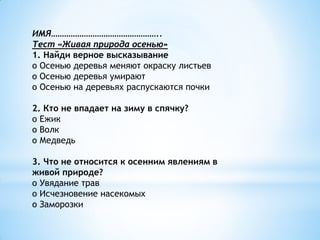 ИМЯ…………………………………………..
Тест «Живая природа осенью»
1. Найди верное высказывание
o Осенью деревья меняют окраску листьев
o Осенью деревья умирают
o Осенью на деревьях распускаются почки

2. Кто не впадает на зиму в спячку?
o Ежик
o Волк
o Медведь

3. Что не относится к осенним явлениям в
живой природе?
o Увядание трав
o Исчезновение насекомых
o Заморозки
 