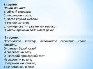 2 группе:
Найди лишнее:
а) лёгкий морозец;
б) последняя гроза;
в) часто кружат метели;
г) густые метели;
д) солнце светит уже не так высоко;
О каком времени года идет речь?

 3 группе:
Отгадайте загадку, вспомните          свойства   слова-
отгадки.
Он летает белой стаей
И сверкает на лету.
Он звездой прохладной тает
На ладони и во рту.
Прозрачен как стекло,
А не вставишь в окно.
 