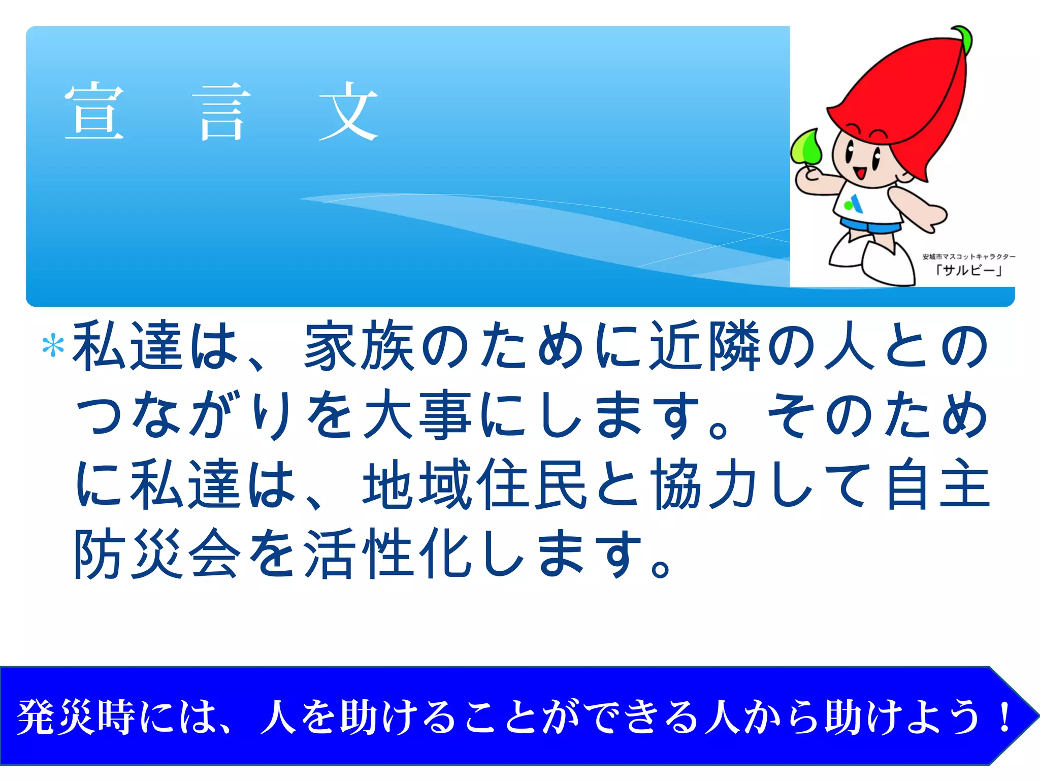 宣　言　文


∗ 私達は、家族のために近隣の人との
  つながりを大事にします。そのため
  に私達は、地域住民と協力して自主
  防災会を活性化します。

発災時には、人を助けることができる人から助けよう！
 