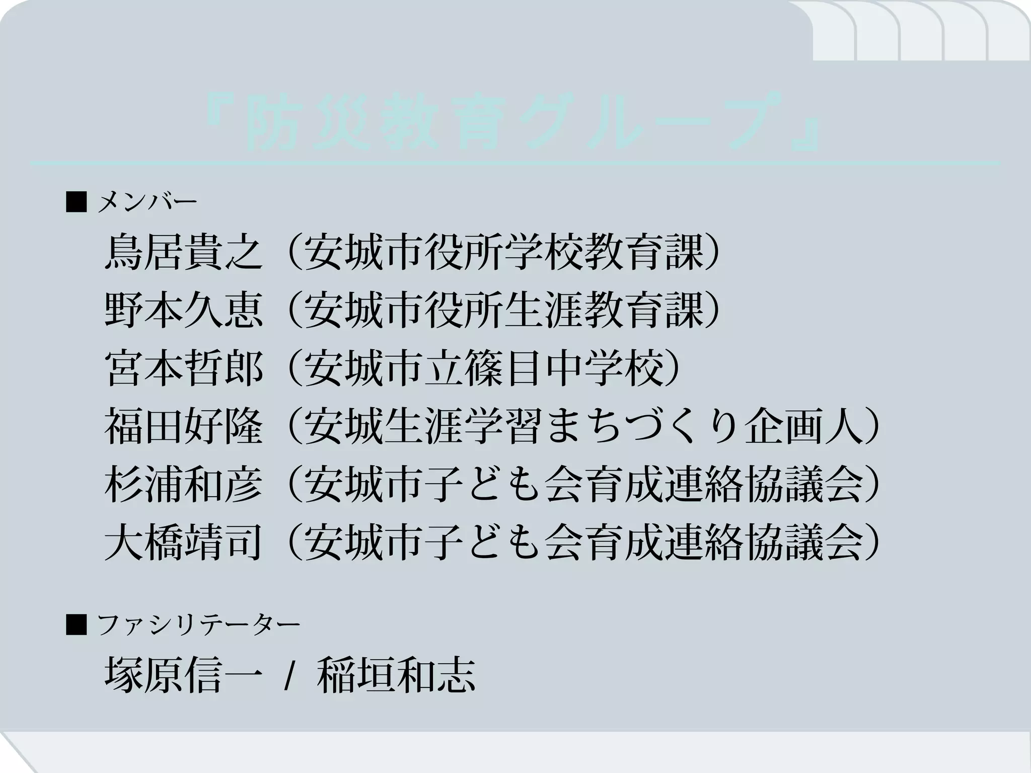 『防災教育グループ』
■ メンバー

　鳥居貴之（安城市役所学校教育課）
　野本久恵（安城市役所生涯教育課）
　宮本哲郎（安城市立篠目中学校）
　福田好隆（安城生涯学習まちづくり企画人）
　杉浦和彦（安城市子ども会育成連絡協議会）
　大橋靖司（安城市子ども会育成連絡協議会）
■ ファシリテーター

　塚原信一 / 稲垣和志
 