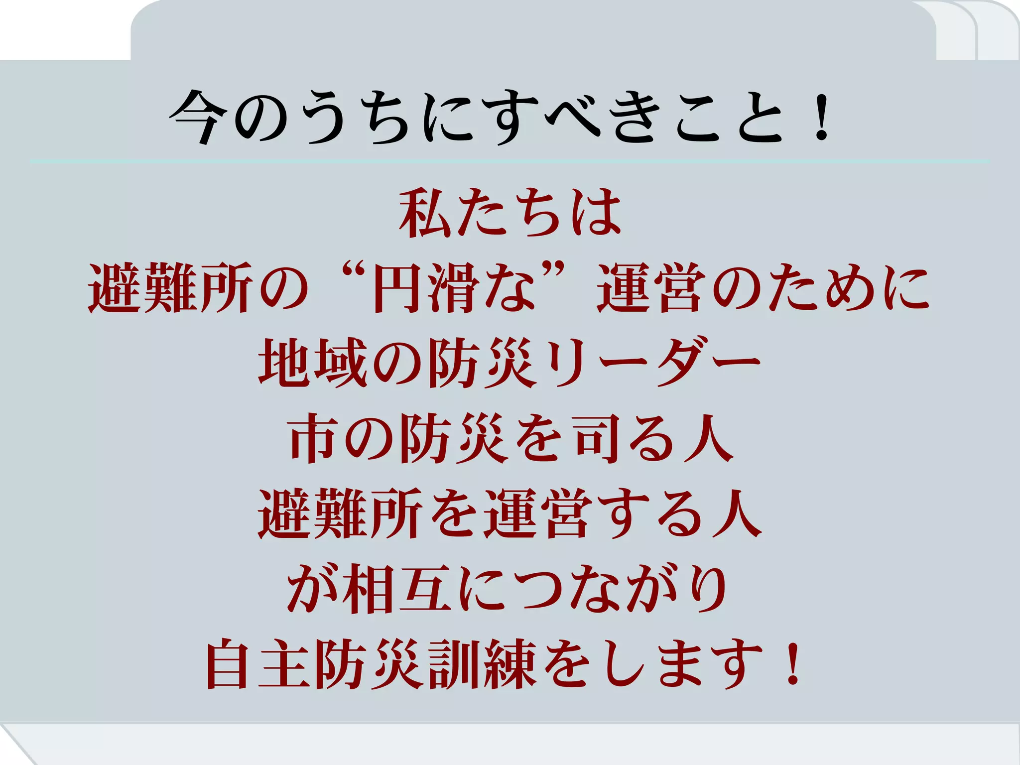 今のうちにすべきこと！
      私たちは
避難所の“円滑な”運営のために
   地域の防災リーダー
    市の防災を司る人
   避難所を運営する人
    が相互につながり
  自主防災訓練をします！
 
