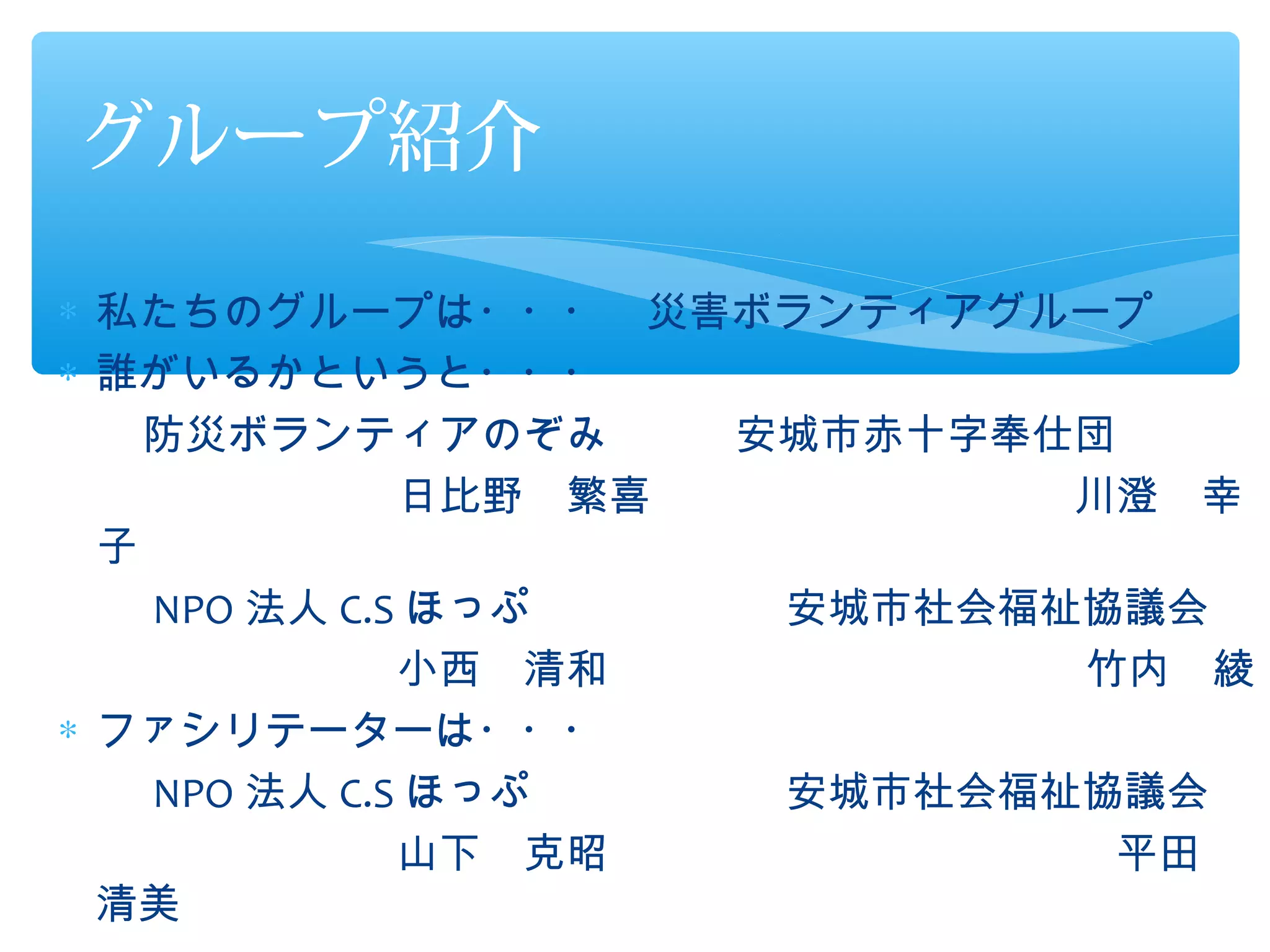 グループ紹介

∗ 私たちのグループは・・・　災害ボランティアグループ
∗ 誰がいるかというと・・・
　　防災ボランティアのぞみ　　　安城市赤十字奉仕団
　　　　　　　　日比野　繁喜　　　　　　　　　　川澄　幸
  子
　　 NPO 法人 C.S ほっぷ　　　　　　安城市社会福祉協議会
　　　　　　　　小西　清和　　　　　　　　　　　 竹内　綾
∗ ファシリテーターは・・・
　　 NPO 法人 C.S ほっぷ　　　　　　安城市社会福祉協議会
　　　　　　　　山下　克昭　　　　　　　　　　　　平田　
  清美
 
