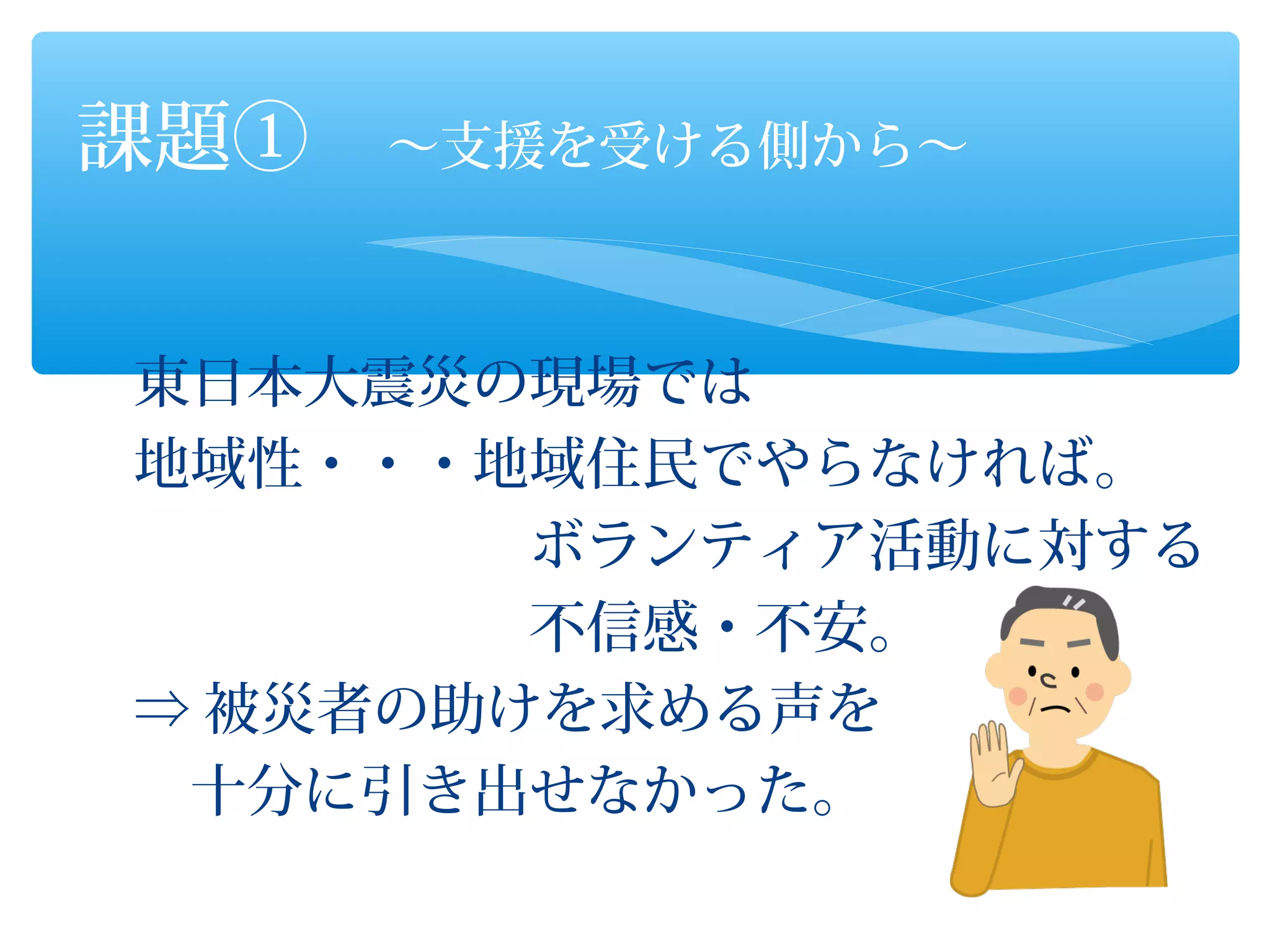 課題①　～支援を受ける側から～


東日本大震災の現場では
地域性・・・地域住民でやらなければ。
　　　　　　　ボランティア活動に対する
　　　　　　　不信感・不安。
⇒ 被災者の助けを求める声を
　十分に引き出せなかった。
 